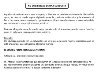 NO EXIGIBILIDAD DE UNA CONDUCTA 
Aquellas situaciones en la que el sujeto, si bien no ha perdido totalmente la libertad de 
optar, ya que se puede seguir eligiendo entre la conducta antijurídica y la adecuada al 
Derecho, se encuentra con que la opción de ésta última lo enfrenta con la eventualidad de 
ver menoscabos sus propios bienes jurídicos. 
Cuando al agente no se le puede exigir que obre de otra manera, puesto que al hacerlo, 
pone en peligro sus propios intereses jurídicos. 
Ejemplo: 
Un náufrago armado con un salvavidas, no se lo entrega a una mujer embarazada que se 
está ahogando, pues al hacerlo, él mismo moriría. 
EL CÓDIGO PENAL FEDERAL MENCIONA: 
Artículo 15.- El delito se excluye cuando: 
IX.- Atentas las circunstancias que concurren en la realización de una conducta ilícita, no 
sea racionalmente exigible al agente una conducta diversa a la que realizó, en virtud de no 
haberse podido determinar a actuar conforme a derecho; 
 