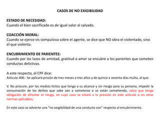 CASOS DE NO EXIGIBILIDAD 
ESTADO DE NECESIDAD: 
Cuando el bien sacrificado es de igual valor al salvado. 
COACCIÓN MORAL: 
Cuando se ejerce vis compulsiva sobre el agente, se dice que NO obra el violentado, sino 
el que violenta. 
ENCUBRIMIENTO DE PARIENTES: 
Cuando por los lazos de amistad, gratitud o amor se encubre a los parientes que cometen 
conductas delictivas. 
A este respecto, el CPF dice: 
Artículo 400.- Se aplicará prisión de tres meses a tres años y de quince a sesenta días multa, al que: 
V. No procure, por los medios lícitos que tenga a su alcance y sin riesgo para su persona, impedir la 
consumación de los delitos que sabe van a cometerse o se están cometiendo, salvo que tenga 
obligación de afrontar el riesgo, en cuyo caso se estará a lo previsto en este artículo o en otras 
normas aplicables; 
En este caso se advierte una “no exigibilidad de una conducta con” respecto al encubrimiento. 
 