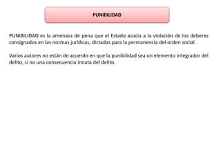 PUNIBILIDAD 
PUNIBILIDAD es la amenaza de pena que el Estado asocia a la violación de los deberes 
consignados en las normas jurídicas, dictadas para la permanencia del orden social. 
Varios autores no están de acuerdo en que la punibilidad sea un elemento integrador del 
delito, si no una consecuencia innata del delito. 
 
