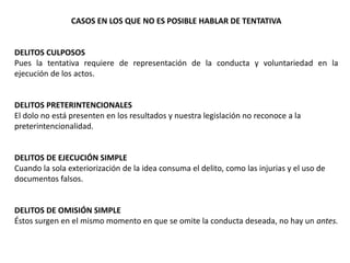 CASOS EN LOS QUE NO ES POSIBLE HABLAR DE TENTATIVA 
DELITOS CULPOSOS 
Pues la tentativa requiere de representación de la conducta y voluntariedad en la 
ejecución de los actos. 
DELITOS PRETERINTENCIONALES 
El dolo no está presenten en los resultados y nuestra legislación no reconoce a la 
preterintencionalidad. 
DELITOS DE EJECUCIÓN SIMPLE 
Cuando la sola exteriorización de la idea consuma el delito, como las injurias y el uso de 
documentos falsos. 
DELITOS DE OMISIÓN SIMPLE 
Éstos surgen en el mismo momento en que se omite la conducta deseada, no hay un antes. 
 