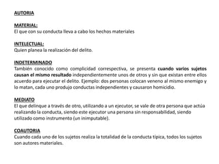 AUTORIA 
MATERIAL: 
El que con su conducta lleva a cabo los hechos materiales 
INTELECTUAL: 
Quien planea la realización del delito. 
INDETERMINADO 
También conocido como complicidad correspectiva, se presenta cuando varios sujetos 
causan el mismo resultado independientemente unos de otros y sin que existan entre ellos 
acuerdo para ejecutar el delito. Ejemplo: dos personas colocan veneno al mismo enemigo y 
lo matan, cada uno produjo conductas independientes y causaron homicidio. 
MEDIATO 
El que delinque a través de otro, utilizando a un ejecutor, se vale de otra persona que actúa 
realizando la conducta, siendo este ejecutor una persona sin responsabilidad, siendo 
utilizado como instrumento (un inimputable). 
COAUTORIA 
Cuando cada uno de los sujetos realiza la totalidad de la conducta típica, todos los sujetos 
son autores materiales. 
 