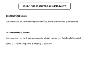 LOS DELITOS DE ACUERDO AL SUJETO PASIVO 
DELITOS PERSONALES: 
Los cometidos en contra de la persona física, como el homicidio y las lesiones. 
DELITOS IMPERSONALES: 
Los cometidos en contra de personas jurídicas y morales, el Estado o la Sociedad, 
como la traición a la patria, el motín y la asonada. 
 