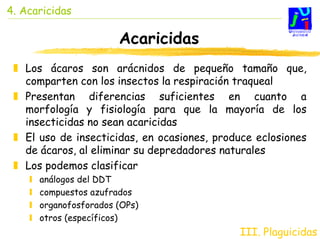 4. Acaricidas

                       Acaricidas
   Los ácaros son arácnidos de pequeño tamaño que,
   comparten con los insectos la respiración traqueal
   Presentan diferencias suficientes en cuanto a
   morfología y fisiología para que la mayoría de los
   insecticidas no sean acaricidas
   El uso de insecticidas, en ocasiones, produce eclosiones
   de ácaros, al eliminar su depredadores naturales
   Los podemos clasificar
      análogos del DDT
      compuestos azufrados
      organofosforados (OPs)
      otros (específicos)
                                             III. Plaguicidas
 