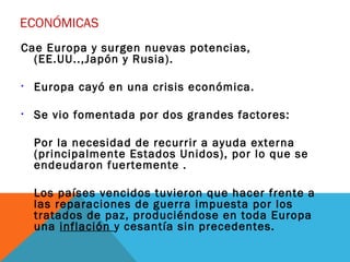 ECONÓMICAS
Cae Europa y surgen nuevas potencias,
(EE.UU..,Japón y Rusia).
• Europa cayó en una crisis económica.
• Se vio fomentada por dos grandes factores:
Por la necesidad de recurrir a ayuda externa
(principalmente Estados Unidos), por lo que se
endeudaron fuertemente .
Los países vencidos tuvieron que hacer frente a
las reparaciones de guerra impuesta por los
tratados de paz, produciéndose en toda Europa
una inflación y cesantía sin precedentes.
 