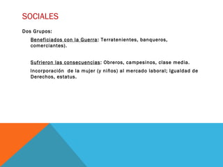 SOCIALES
Dos Grupos:
Beneficiados con la Guerra: Terratenientes, banqueros,
comerciantes).
Sufrieron las consecuencias: Obreros, campesinos, clase media.
Incorporación de la mujer (y niños) al mercado laboral; Igualdad de
Derechos, estatus.
 