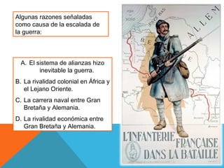 Algunas razones señaladas
como causa de la escalada de
la guerra:
A. El sistema de alianzas hizo
inevitable la guerra.
B. La rivalidad colonial en África y
el Lejano Oriente.
C. La carrera naval entre Gran
Bretaña y Alemania.
D. La rivalidad económica entre
Gran Bretaña y Alemania.
 