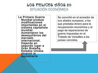 LOS FELICES AÑOS 20LOS FELICES AÑOS 20
SITUACIÓN ECONÓMICA
La Primera Guerra
Mundial produjo
modificaciones
importantes en el
sistema capitalista
mundial:
Aumentaron los
desequilibrios del
mercado
internacional.
Dejando en
segundo lugar a
Gran Bretaña,
Estados Unidos
alcanzó la
supremacía
Se convirtió en el acreedor de
sus aliados europeos, a los
que prestaba dinero para la
recuperación económica y el
pago de reparaciones de
guerra impuestas en el
Tratado de Versalles a los
países vencidos.
 