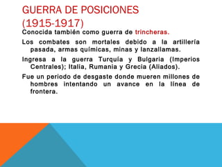GUERRA DE POSICIONES
(1915-1917)
Conocida también como guerra de trincheras.
Los combates son mortales debido a la artillería
pasada, armas químicas, minas y lanzallamas.
Ingresa a la guerra Turquía y Bulgaria (Imperios
Centrales); Italia, Rumania y Grecia (Aliados).
Fue un periodo de desgaste donde mueren millones de
hombres intentando un avance en la línea de
frontera.
 
