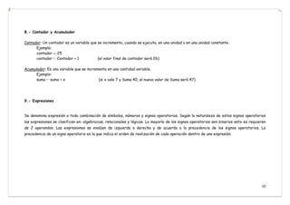 10
8.- Contador y Acumulador
Contador: Un contador es un variable que se incrementa, cuando se ejecuta, en una unidad o en una unidad constante.
Ejemplo:
contador ←25
contador ←Contador + 1 (el valor final de contador será 26)
Acumulador: Es una variable que se incrementa en una cantidad variable.
Ejemplo:
suma ←suma + x (si x vale 7 y Suma 40, el nuevo valor de Suma será 47)
9.- Expresiones
Se denomina expresión a toda combinación de símbolos, números y signos operatorios. Según la naturaleza de estos signos operatorios
las expresiones se clasifican en: algebraicas, relacionales y lógicas. La mayoría de los signos operatorios son binarios esto es requieren
de 2 operandos. Las expresiones se evalúan de izquierda a derecha y de acuerdo a la precedencia de los signos operatorios. La
precedencia de un signo operatorio es la que indica el orden de realización de cada operación dentro de una expresión.




 