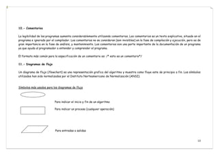 13
10.- Comentarios
La legibilidad de los programas aumenta considerablemente utilizando comentarios. Los comentarios es un texto explicativo, situado en el
programa e ignorado por el compilador. Los comentarios no se consideran (son invisibles) en la fase de compilación y ejecución, pero es de
gran importancia en la fase de análisis, y mantenimiento. Los comentarios son una parte importante de la documentación de un programa
ya que ayuda al programador a entender y comprender el programa.
El formato más común para la especificación de un comentario es: /* esto es un comentario*/
11.- Diagramas de flujo
Un diagrama de flujo (flowchart) es una representación grafica del algoritmo y muestra como fluye este de principio a fin. Los símbolos
utilizados han sido normalizados por el Instituto Norteamericano de Normalización (ANSI).
Símbolos más usados para los diagramas de flujo
Para indicar el inicio y fin de un algoritmo
Para indicar un proceso (cualquier operación)
Para entradas o salidas
 