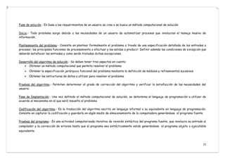 15
Fase de solución.- En base a los requerimientos de un usuario se crea o se busca un método computacional de solución
Inicio.- Todo problema surge debido a las necesidades de un usuario de automatizar procesos que involucran el manejo masivo de
información.
Planteamiento del problema.- Consiste en plantear formalmente el problema a través de una especificación detallada de las entradas a
procesar, las principales funciones de procesamiento a efectuar y las salidas a producir. Definir además las condiciones de excepción que
deberán satisfacer las entradas y como serán tratadas dichas excepciones.
Desarrollo del algoritmo de solución.- Se deben tener tres aspectos en cuenta:
 Obtener un método computacional que permita resolver el problema
 Obtener la especificación jerárquica funcional del problema mediante la definición de módulos y refinamientos sucesivos
 Obtener las estructuras de datos a utilizar para resolver el problema
Pruebas del algoritmo.- Permiten determinar el grado de corrección del algoritmo y verificar la satisfacción de las necesidades del
usuario.
Fase de Implantación.- Una vez definido el método computacional de solución, se determina el lenguaje de programación a utilizar de
acuerdo al mecanismo en el que será resuelto el problema
Codificación del algoritmo.- Es la traducción del algoritmo escrito en lenguaje informal a su equivalente en lenguaje de programación.
Consiste en capturar la codificación y guardarla en algún medio de almacenamiento de la computadora generándose el programa fuente
Pruebas del programa.- Es una actividad computarizada iterativa de revisión sintáctica del programa fuente, que involucra su entrada al
compilador y la corrección de errores hasta que el programa sea sintácticamente valido generándose el programa objeto o ejecutable
equivalente.
 