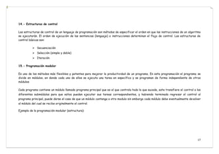 17
14.- Estructuras de control
Las estructuras de control de un lenguaje de programación son métodos de especificar el orden en que las instrucciones de un algoritmo
se ejecutarán. El orden de ejecución de las sentencias (lenguaje) o instrucciones determinan el flujo de control. Las estructuras de
control básicas son:
 Secuenciación
 Selección (simple y doble)
 Iteración
15.- Programación modular
Es uno de los métodos más flexibles y potentes para mejorar la productividad de un programa. En esta programación el programa se
divide en módulos, en donde cada uno de ellos se ejecuta una tarea en específico y se programan de forma independiente de otros
módulos.
Cada programa contiene un módulo llamado programa principal que es el que controla todo lo que sucede, este transfiere el control a los
diferentes submódulos para que estos puedan ejecutar sus tareas correspondientes, y habiendo terminado regresar el control al
programa principal, puede darse el caso de que un módulo contenga a otro modulo sin embargo cada módulo debe eventualmente devolver
al módulo del cual se recibe originalmente el control.
Ejemplo de la programación modular (estructura):
 