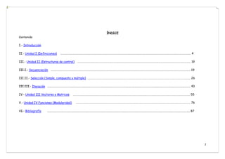 2
ÍNDICE
Contenido
I.- Introducción
II.- Unidad I (Definiciones) …………………………………………………………………………………………………………………………………………………………………………….. 4
III.- Unidad II (Estructuras de control) ……………………………………………………………………………………………………………………………………………………… 19
III.I.- Secuenciación …………………………………………………………………………………………………………………………………………………………………………………………. 19
III.II.- Selección (Simple, compuesta y múltiple) ……………………………………………………………………………………………………………………………………….. 26
III.III.- Iteración ……………………………………………………………………………………………………………………………………………………………………………………………… 43
IV.- Unidad III Vectores y Matrices ………………………………………………………….……………………………………………………………………………………..……….. 55
V.- Unidad IV Funciones (Modularidad) ……………………………………………………………………………………………………………………………………..………………… 76
VI.- Bibliografía …………………………………………………………………………………………………………………………………………………………………………………………….. 87
 