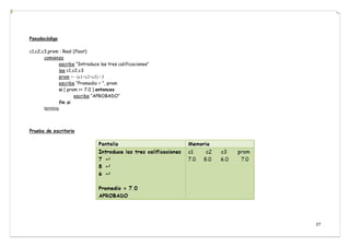 27
Pseudocódigo
c1,c2,c3,prom : Real (float)
comienza
escribe “Introduce las tres calificaciones”
lee c1,c2,c3
prom ← (c1+c2+c3) / 3
escribe “Promedio = ”, prom
si ( prom >= 7.0 ) entonces
escribe “APROBADO”
fin si
termina
Prueba de escritorio
 