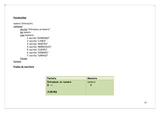 41
Pseudocódigo
numero: Entero(int)
comienza
escribe “Introduce un numero”
lee numero
caso (numero)
1: escribe “DOMINGO”
2: escribe “LUNES”
3: escribe “MARTES”
4: escribe “MIERCOLES”
5: escribe “JUEVES”
6: escribe “VIERNES”
7: escribe “SABADO”
fincaso
termina
Prueba de escritorio
 