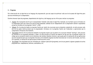 5
3.- Programa
Es la descripción de un algoritmo en un lenguaje de programación, que sea capaz de optimizar cada uno de los pasos del algoritmo para
que sea entendido por la computadora.
Existen diversos tipos de programas, dependiendo del objetivo y del lenguaje que se utilice para realizar un programa:
 Fuente: Es el programa escrito por el programador tomando como base el algoritmo realizado, es el primero que se introduce en
la computadora para que realice las instrucciones deseadas, además de ser independiente de la computadora donde lo ingresemos
ya que se introduce en un programa “editor”, o IDE.
 Objeto: Es el producido desde el programa fuente por medio de un proceso que se denomina compilación, en este proceso cada
uno de los pasos (instrucciones) que el programador introduce en el programa fuente son traducidos a operaciones que la
computadora interpreta directamente.
 Ejecutable (binario): Es el producido mediante el programa objeto que se genera en un proceso llamado “montaje”, este proceso
es realizado en un programa montador o linker, en este proceso se realiza una especie de liga que une al programa objeto con
código que se encuentra dentro de la biblioteca del sistema (System Library) y que ayuda para la realización de las operaciones
que son necesarias para que el programa funcione correctamente algunas de estas funciones son: la lectura del teclado, escritura
en la pantalla, la realización de operaciones aritméticas entre otras.
 De utilidad: Son programas que son utilizados por cualquier aplicación (programa), son de uso general, algunos ejemplos de estos
programas son: compiladores, editores, montadores, etc.
 