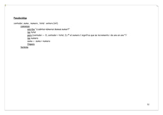 52
Pseudocódigo
contador, suma , numero , total : entero (int)
comienza
escribe “¿cuántos números deseas sumar?”
lee total
para (contador ← 0, contador < total, 1) /* el numero 1 significa que se incrementa i de uno en uno */
lee numero
suma ← suma + numero
finpara
termina
 