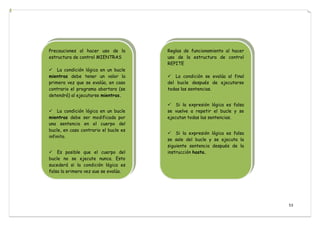 53
Precauciones al hacer uso de la
estructura de control MIENTRAS
La condición lógica en un bucle
mientras debe tener un valor la
primera vez que se evalúa, en caso
contrario el programa abortara (se
detendrá) al ejecutarse mientras.
La condición lógica en un bucle
mientras debe ser modificada por
una sentencia en el cuerpo del
bucle, en caso contrario el bucle es
infinito.
Es posible que el cuerpo del
bucle no se ejecute nunca. Esto
sucederá si la condición lógica es
falsa la primera vez que se evalúa.
Reglas de funcionamiento al hacer
uso de la estructura de control
REPITE
La condición se evalúa al final
del bucle después de ejecutarse
todas las sentencias.
Si la expresión lógica es falsa
se vuelve a repetir el bucle y se
ejecutan todas las sentencias.
Si la expresión lógica es falsa
se sale del bucle y se ejecuta la
siguiente sentencia después de la
instrucción hasta.
 