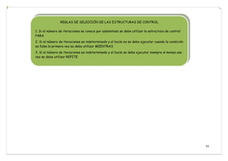 54
REGLAS DE SELECCIÓN DE LAS ESTRUCTURAS DE CONTROL
1. Si el número de iteraciones se conoce por adelantado se debe utilizar la estructura de control
PARA
2. Si el número de iteraciones es indeterminado y el bucle no se debe ejecutar cuando la condición
es falsa la primera vez se debe utilizar MIENTRAS
3. Si el número de iteraciones es indeterminado y el bucle se debe ejecutar siempre al menos una
vez se debe utilizar REPITE
 