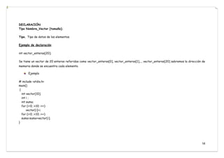 58
DECLARACIÓN
Tipo Nombre_Vector [tamaño];
Tipo. Tipo de datos de los elementos
Ejemplo de declaración
int vector_enteros[20];
Se tiene un vector de 20 enteros referidos como vector_enteros[0], vector_enteros[1],.., vector_enteros[20] sabremos la dirección de
memoria donde se encuentra cada elemento.
Ejemplo
# include <stdio.h>
main()
{
int vector[10];
int i ;
int suma;
for (i=0; i<10; i++)
vector[i]=i;
for (i=0; i<10; i++)
suma=suma+vector[i];
}
 