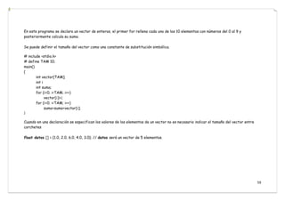 59
En este programa se declara un vector de enteros, el primer for rellena cada uno de los 10 elementos con números del 0 al 9 y
posteriormente calcula su suma.
Se puede definir el tamaño del vector como una constante de substitución simbólica.
# include <stdio.h>
# define TAM 10;
main()
{
int vector[TAM];
int i
int suma;
for (i=0; i<TAM; i++)
vector[i]=i;
for (i=0; i<TAM; i++)
suma=suma+vector[i];
}
Cuando en una declaración se especifican los valores de los elementos de un vector no es necesario indicar el tamaño del vector entre
corchetes
float datos [] = {1.0, 2.0, 6.0, 4.0, 3.0}; // datos será un vector de 5 elementos.
 