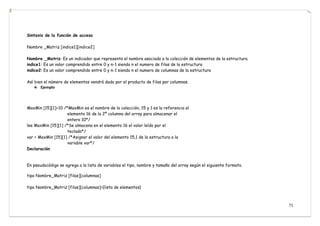 71
Sintaxis de la función de acceso
Nombre _Matriz [indice1][indice2]
Nombre _Matriz: Es un indicador que representa el nombre asociado a la colección de elementos de la estructura.
indice1: Es un valor comprendido entre 0 y n-1 siendo n el numero de filas de la estructura
indice2: Es un valor comprendido entre 0 y n-1 siendo n el numero de columnas de la estructura
Así bien el número de elementos vendrá dado por el producto de filas por columnas.
Ejemplo
MaxMin [15][1]=10 /*MaxMin es el nombre de la colección, 15 y 1 es la referencia al
elemento 16 de la 2º columna del array para almacenar el
entero 10*/
lee MaxMin [15][1] /*Se almacena en el elemento 16 el valor leído por el
teclado*/
var = MaxMin [15][1] /*Asignar el valor del elemento 15,1 de la estructura a la
variable var*/
Declaración
En pseudocódigo se agrega a la lista de variables el tipo, nombre y tamaño del array según el siguiente formato.
tipo Nombre_Matriz [filas][columnas]
tipo Nombre_Matriz [filas][columnas]={lista de elementos}
 