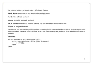 72
tipo: Puede ser cualquier tipo de datos básico o definidos por el usuario
nombre_Matriz: Identificador que hace referencia a la estructura matriz
filas: Cantidad de filas de la colección
columnas: Cantidad de columnas de la colección
lista de elementos: Elementos que contendrá la matriz , cara valor deberá estar separado por una coma.
Recorrido un arreglo bidimensional
El recorrido se hace principalmente para leer, escribir, inicializar o procesar todos los elementos del array, el recorrido se puede hacer
por filas o columnas, el hecho de hacer el recorrido de una u otra forma no influye en el proceso que en ese momento se realiza con los
elementos.
Pseudocódigo
para (i←0 mientras i<filas, i++) /*i es el índice de filas*/
para (j←0 mientras j<columnas, i++) /*i es el índice de columnas*/
lee matriz[i][j]
finpara
finpara
 