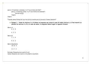73
para (i←0 mientras i<columnas, i++) /*i es el índice de filas*/
para (j←0 mientras j<filas, i++) /*i es el índice de columnas*/
lee matriz[i][j]
finpara
finpara
*Usando ambas formas de recorrido se ha accedido para su proceso al mismo elemento*
Ejemplo 1.- Dadas las matrices A y B elabore un programa que calcule la suma de ambas matrices y al final muestre en
pantalla las matrices A y B y la suma de ambas, el programa deberá seguir el siguiente formato:
Matriz A
8 9 5
6 3 2
Matriz B
7 1 4
5 0 3
Matriz Resultante
15 10 9
11 3 2
Entradas: Elementos de la matriz A y B
Salida: Elementos de la matriz A, B y Matriz resultante
 
