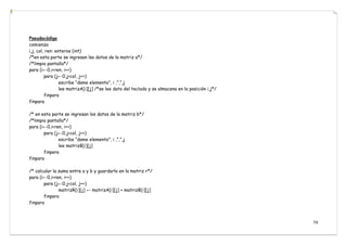 74
Pseudocódigo
comienza
i,j, col, ren: enteros (int)
/*en esta parte se ingresan lso datos de la matriz a*/
/*limpia pantalla*/
para (i←0,i<ren, i++)
para (j←0,j<col, j++)
escribe “dame elemento”, i ,”,”,j
lee matrizA[i][j] /*se lee dato del teclado y se almacena en la posición i,j*/
finpara
finpara
/* en esta parte se ingresan los datos de la matriz b*/
/*limpia pantalla*/
para (i←0,i<ren, i++)
para (j←0,j<col, j++)
escribe “dame elemento”, i ,”,”,j
lee matrizB[i][j]
finpara
finpara
/* calcular la suma entre a y b y guardarlo en la matriz r*/
para (i←0,i<ren, i++)
para (j←0,j<col, j++)
matrizR[i][j] ← matrizA[i][j] + matrizB[i][j]
finpara
finpara
 