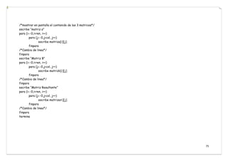 75
/*mostrar en pantalla el contenido de las 3 matrices*/
escribe “matriz a”
para (i←0,i<ren, i++)
para (j←0,j<col, j++)
escribe matriza[i][j]
finpara
/*Cambio de linea*/
finpara
escribe “Matriz B”
para (i←0,i<ren, i++)
para (j←0,j<col, j++)
escribe matrizb[i][j]
finpara
/*Cambio de linea*/
finpara
escribe “Matriz Resultante”
para (i←0,i<ren, i++)
para (j←0,j<col, j++)
escribe matrizari][j]
finpara
/*Cambio de linea*/
finpara
termina
 