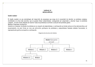 76
UNIDAD IV
MODULARIDAD
Diseño modular
El diseño modular es una metodología del desarrollo de programas que surge de la necesidad de abordar un problema complejo
dividiéndolo en otros más sencillos, que se pueden llamar subproblemas, consiguiendo así comprender y abordar mejor el problema
completo , de esta forma después de resolver todos los problemas se obtiene la solución del problema global.
Módulos. Diagramas Jerárquicos
Consiste en comenzar dividiendo el problema en un conjunto de subproblemas, a continuación se dividen estos en otros más sencillos y así
sucesivamente, de esta forma se crea una estructura jerárquica de problemas y subproblemas llamados módulos funcionales, la
representación grafica se muestra a continuación.
Diagrama de estructura de módulos
 