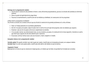 77
Ventajas de la programación modular.
 Facilita que la resolución del problema la lleven a cabo diferentes programadores, gracias a la división del problema en distintos
módulos.
 Eleva el grado de legibilidad de los algoritmos
 Favorece el mantenimiento y modificación de los módulos ya diseñados, en consecuencia de los programas.
¿Cómo dividir un programa en módulos?
Se afronta la división de la misma forma en que se afronta la resolución de grandes problemas en la vida cotidiana.
 Pasar un tiempo pensando en el problema globalmente
 Escribir los pasos principales, especificando tanto la estructura principal del programa como los módulos que requiera.
 Examinar cada uno de los pasos anteriores completando los detalles.
 Si no se sabe realizar una determinada tarea, se da un nombre y se pasa a la realización de la tarea siguiente, teniendo en cuenta
que habrá que ocuparse de ella más adelante para resolverla
 El proceso continua tantas veces como sea necesario, hasta completar el diseño.
Conceptos básicos de la programación modular
Variable global: Es aquella variable cuyo valor puede ser usado o modificado en el programa principal y en cualquier módulo.
Variable local: Su valor solo puede usado o modificado sólo dentro del módulo en que se declara.
Argumento formal
Representan la forma en que se comunican el subprograma y el módulo que los llama, los parámetros formales son variables.
 