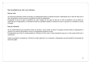 79
Paso de parámetros por valor y por referencia
Paso por valor
Se utiliza para suministrar datos de entrada a un subprograma desde el programa principal o subprograma que lo llama de modo que el
valor del parámetro actual se copie en el parámetro formal correspondiente.
El programa al que se le pasa un parámetro por valor trabaja con una copia de este por lo tanto el parámetro real no podrá ser
modificado por el subprograma, si el parámetro modifica el parámetro pasado se cambiara tan solo la copia pero no el parámetro real de
la llamada.
Paso por referencia
Se usa indistintamente para suministrar datos de entrada y recibir datos de salida. El programa principal manda al subprograma la
referencia en memoria del parámetro actual al correspondiente parámetro formal.
El subprograma que utiliza la variable pasada por referencia lo hace como si fuese propiamente suya por lo tanto puede modificarla a
conveniencia.
Cuando un parámetro es pasado por referencia se debe especificar en el programa o subprograma que este parámetro será pasado de
esta forma (ref).
 