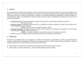 8
5.- Sentencia
Es la unidad mínima o elemental de un lenguaje e indica una norma procesal, para la forma específica de trato de un elemento en una
operación. La precisión de las sentencias determina la precisión de la ejecución del programa y para conseguirla deben ajustarse a una
sintaxis muy concreta. En general, las sentencias se clasifican en ejecutables (especifican operaciones de cálculos aritméticos y
entrada/salida de datos) y no ejecutables (no realizan acciones concretas, ayudan a la legibilidad del programa, pero no afecta en la
ejecución del programa).
 Sentencia de entrada.- Es aquella que permite el ingreso de datos, para el caso del lenguaje informal su sintaxis es:
lee nombre_variable
 Sentencia de salida.- Es aquella que permite mostrar en un dispositivo de salida un mensaje y/o un valor de una variable, para el
caso de lenguaje informal su sintaxis es:
escribe [“texto”] ó [“texto” , variable] ó [variable , “texto”]
 Sentencia de asignación.- Es aquella que permite guardar un valor constante o el resultado de una expresión en un identificador
de variable, para el lenguaje informal la sintaxis es:
variable ← constante ó expresión (la variable toma el valor de la constante o expresión)
 Sentencia de control.- Es aquella que define el flujo de acciones a ser realizadas por el procesador
6.- Identificador
El nombre de un elemento dentro de un programa, si el nombre hace referencia a una variable se le conoce como identificador de
variable, los identificadores representan los objetos de un programa (constantes, variables, tipos de datos, procedimientos, funciones,
unidades, programas, etc.). Un identificador se caracteriza por estas reglas:
Debe comenzar con una letra (A a Z, mayúsculas o minúsculas) y no puede contener espacios en blanco
Letras, dígitos y caracteres subrayados ( _ ) están permitidos después del primer carácter
 