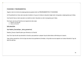 80
FUNCIONES Y PROCEDIMIENTOS
Según el valor de retorno los subprogramas se pueden dividir en PROCEDIMIENTOS Y FUNCIONES
Un Procedimiento no tiene valor asociado al nombre o lo que es lo mismo no devuelve ningún valor al programa o subprograma que lo llama.
Una función tiene un valor asociado a su nombre es decir devuelven un valor al programa que lo llama.
Para hacer uso de una función es se requieren de dos cosas
 Definir a la función
 Llamar a la función
DECLARACION
tipo Nombre_Funcion(tipos _datos_parametros)
Nombre_Funcion: Identificador que referencia a la función.
tipo: Es el tipo de valor que devuelve la función y que puede ser cualquier tipo de datos básico definidos por el usuario.
tipos_datos_parametros: Son los tipos de datos de los parámetros formales, si hay más de uno se separan con comas indicando el tipo de
dato de cada uno.
 