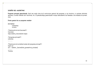 82
DISEÑO DEL ALGORITMO
Programa principal generalizado: Dará una visión clara de la estructura general del programa, si es iterativo, si contiene distintas
opciones, si estas también son iterativas, etc. El pseudocódigo generalizado incluye básicamente las llamadas a los módulos de primer
nivel.
Forma general de un programa modular
ENTORNO
constantes
variables
/*declaración de las funciones*/
funciones
tipoa nombre_funcion(lista tipos)
/*programa principal*/
comienza
....……..…
/*declaracion de variables locales del programa principal*/
tipoA var
var ← nombre _funcion(lista_parametros_actuales)
……………
Termina
 