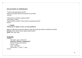 83
DECLARACIONES DE SUBPROGRAMAS
/*cabecera del subprograma función*/
nombre_funcion(lista_declaracion_parametros_formales)
comienza
/*declaración de variables u objetos locales*/
tipoA nombre_variable
regresa (nombre_variable) /*valor devuelto al programa principal*/
termina
Ejemplo
*Función que no regresa un valor y no tiene parámetros
Elabore un algoritmo que sume dos números y tenga una función que muestre en pantalla el resultado.
Entradas: primer número (num1), segundo número (num2).
Salida: num1, num2, suma.
Pseudocódigo
comienza
num2,num2 , suma : enteros (int)
presenta() /*llamada al subprograma*/
escribe ”introduce dos numeros”
lee num 1, num2
suma← num1+num2
escribe num1, ”+”, num2, ”=”, suma
termina
 