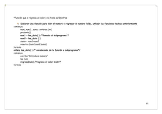 85
*Función que si regresa un valor y no tiene parámetros
Elaborar una función para leer el numero y regresar el numero leído, utilizar las funciones hechas anteriormente
comienza
num1,num2 , suma : enteros (int)
presenta()
num1← lee_dato( ) /*llamada al subprograma*/
num2← lee_dato ( )
suma← num1+num2
muestra (num1,num2,suma)
termina
entero lee_dato( ) /* encabezado de la función o subprograma*/
comienza
escribe “Introduce numero”
lee num
regresa(num) /*regresa el valor leído*/
termina
 