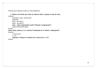 86
*Función que si regresa un valor y si tiene parámetros
Elabore una función que reciba los números leídos y regrese la suma de estos
comienza
num1,num2 , suma : enteros (int)
presenta()
num1← lee_dato( )
num2← lee_dato ( )
suma← sumar_numeros(num1,num2) /*llamada al subprograma*/
muestra (num1,num2,suma)
termina
entero sumar_numeros ( a,b: enteros) /*encabezado de la función o subprograma*/
comienza
c: entero (int)
c←a+b
regresa(c) /*regresa el resultado de la suma entre a y b*/
termina
 