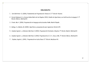 87
BIBLIOGRAFÍA

1. Cairó Battistuti O. (2006), Fundamentos de Programación, Piensa en C. 1ª. Edición. Pearson.
2. Corona Nakamura A. y Ancona Valdez María de los Ángeles. (2011), Diseño de Algoritmos y su Codificación en Lenguaje C. 1ª.
Edición. México. McGrawHill.
3. Criado, Ma.A . (2006). Programación en lenguajes estructurados. RaMa: Madrid España
4. Gallego, I. y Medina, M. (2000). Algorítmica y programación para ingenieros. Edición UPC.
5. Joyánes Aguilar L. y Zahonero Martínez I. (2003), Programación Orientada a Objetos. 2ª. Edición. Madrid. McGrawHill.
6. Joyánes Aguilar L. y Zahonero Martínez I. (2010), Programación en C, C++, Java y UML. 1ª. Edición. México. McGrawHill.
7. Joyánes, Aguilar L. (1993). Programación en turbo Pascal. 2ª. Edición. MacGraw-Hill.
 