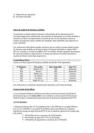 a) Operación por operación.
b) De forma resumida.

Libro de registro de facturas recibidas
En este libro se anotan todas las facturas y documentos de las operaciones de la
actividad empresarial o profesional, que numerará el destinatario en el orden recibido, y
anotará en el libro. Los documentos se anotan de uno en uno, haciendo constar su
número de recepción, fecha, nombre del expedidor, base imponible, tipo impositivo y
cuota soportada.
Las anotaciones individuales pueden sustituirse por un asiento resumen global cuando
las facturas sean recibidas en la misma fecha; el importe individual no supere 500 €,
IVA no incluido, y el total los 6.000 €, IVA no incluido. Pueden agruparse documentos
de varios proveedores y tipos de IVA. Y anotar una factura en asientos correlativos
cuando se tributen varios tipos impositivos.
CASO PRACTICO
Anota en el libro registro de facturas recibidas las del día 15 de septiembre:
Nº Registro
423
424
425
426
427
428

Proveedor
Quintal, S.L.
Werner
Doble, S.A.
Sr. García
Sr. Perez
Doble W, S.L.

Base Imponible
500
490
350
700
450
120

Tipo IVA
Reducido
Reducido
General
General
General
Reducido

Las anotaciones se realizaran: operación por operación, y de forma resumida.
Conservación de los libros
La Ley General Tributaria establecen que deben conservarse durante el periodo de
prescripción (que es de cuatro años), cuyo cómputo se inicia a partir del día en que
finaliza el plazo correspondiente para presentar la declaración-liquidación del IVA.
ACTIVIDADES
1. Realiza la factura (fact. Nº 3) expedida el día 11/01/2008 por la sociedad TROLA,
S.A. (C.I.F.:A283001), a un cliente (Luis Blanco Ruiz) que tributa en el régimen
especial de recargo de equivalencia del IVA, por la siguiente operación de compra que
éste realiza:
 428 botellas de ron a un precio de 2,05 €/botella.
 891 botellas de agua (IVA 7%) a 0,2 €/botella
 120 botellas de aguardiente a un precio de 2,8 €/botella.

 