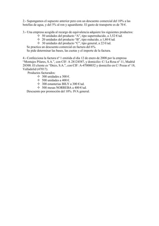 2.- Supongamos el supuesto anterior pero con un descuento comercial del 10% a las
botellas de agua, y del 5% al ron y aguardiente. El gasto de transporte es de 70 €.
3.- Una empresa acogida al recargo de equivalencia adquiere los siguientes productos:
 50 unidades del producto “A”, tipo superreducido, a 3,52 €/ud.
 20 unidades del producto “B”, tipo reducido, a 1,80 €/ud.
 30 unidades del producto “C”, tipo general, a 22 €/ud.
Se practica un descuento comercial en factura del 6%.
Se pide determinar las bases, las cuotas y el importe de la factura.
4.- Confecciona la factura nº 1 emitida el día 12 de enero de 2008 por la empresa
“Montajes Pilares, S.A.”, con CIF: A 28124587, y domicilio: C/ La Rosa nº 11, Madrid
28300. El cliente es “Deco, S.A.”, con CIF: A-47000032 y domicilio en C/ Pozas nº 18,
Valladolid (47017).
Productos facturados:
 300 unidades a 300 €.
 500 unidades a 400 €.
 300 estanterias BILY a 300 €/ud.
 500 mesas NORREBA a 400 €/ud.
Descuento por promoción del 10%. IVA general.

 