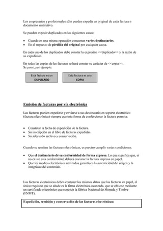 Los empresarios y profesionales sólo pueden expedir un original de cada factura o
documento sustitutivo.
Se pueden expedir duplicados en los siguientes casos:
Cuando en una misma operación concurran varios destinatarios.
En el supuesto de pérdida del original por cualquier causa.
En cada uno de los duplicados debe constar la expresión <<duplicado>> y la razón de
su expedición.
En todas las copias de las facturas se hará constar su carácter de <<copia>>.
Se pone, por ejemplo:
Esta factura es un
DUPLICADO

Esta factura es una
COPIA

Emisión de facturas por vía electrónica
Las facturas pueden expedirse y enviarse a sus destinatario en soporte electrónico
(factura electrónica) siempre que esta forma de confeccionar la factura permita:

Constatar la fecha de expedición de la factura.
Su inscripción en el libro de facturas expedidas.
Su adecuado archivo y conservación.

Cuando se remitan las facturas electrónicas, es preciso cumplir varias condiciones:
Que el destinatario dé su conformidad de forma expresa. Lo que significa que, si
no existe esta conformidad, deberá enviarse la factura impresa en papel.
Que los medios electrónicos utilizados garanticen la autenticidad del origen y la
integridad del contenido.

Las facturas electrónicas deben contener los mismos datos que las facturas en papel, el
único requisito que se añade es la firma electrónica avanzada, que se obtiene mediante
un certificado electrónico que concede la fábrica Nacional de Moneda y Timbre
(FNMT).
Expedición, remisión y conservación de las facturas electrónicas:

 