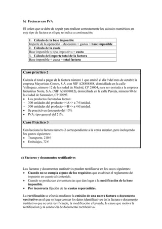 b) Facturas con IVA
El orden que se debe de seguir para realizar correctamente los cálculos numéricos en
este tipo de factura es el que se indica a continuación:
1. Cálculo de la base imponible
Importe de la operación – descuento + gastos = base imponible
2. Cálculo de la cuota
Base imponible x tipo impositivo = cuota
3. Cálculo del importe total de la factura
Base imponible + cuota = total factura

Caso práctico 2
Calcula el total a pagar de la factura número 1 que emitió el día 9 del mes de octubre la
empresa Mayoristas Centro, S.A. con NIF A28888888, domiciliada en la calle
Velásquez, número 12 de la ciudad de Madrid, CP 28004, para ser enviada a la empresa
Industrias Norte, S.A. (NIF A39808012), domiciliada en la calle Pereda, número 90 de
la ciudad de Santander, CP 39093.
Los productos facturados fueron:
- 300 unidades del producto <<A>> a 7 €/unidad.
- 500 unidades del producto <<B>> a 4 €/unidad.
Se practicó un descuento del 10%
IVA: tipo general del 21%.

Caso Práctico 3
Confecciona la factura número 2 correspondiente a la venta anterior, pero incluyendo
los gastos siguientes:
Transporte, 210 €
Embalajes, 72 €

c) Facturas y documentos rectificativos

Las facturas y documentos sustitutivos pueden rectificarse en los casos siguientes:
Cuando no se cumpla alguno de los requisitos que establece el reglamento del
impuesto en cuanto al contenido.
Cuando se produzcan circunstancias que dan lugar a la modificación de la base
imponible.
Por incorrecta fijación de las cuotas repercutidas.
La rectificación se efectúa mediante la emisión de una nueva factura o documento
sustitutivo en el que se haga constar los datos identificativos de la factura o documento
sustitutivo que se está rectificando, la modificación efectuada, la causa que motiva la
rectificación y la condición de documento rectificativo.

 