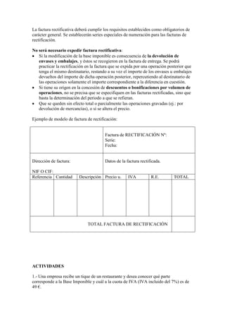La factura rectificativa deberá cumplir los requisitos establecidos como obligatorios de
carácter general. Se establecerán series especiales de numeración para las facturas de
rectificación.
No será necesario expedir factura rectificativa:
Si la modificación de la base imponible es consecuencia de la devolución de
envases y embalajes, y éstos se recogieron en la factura de entrega. Se podrá
practicar la rectificación en la factura que se expida por una operación posterior que
tenga el mismo destinatario, restando a su vez el importe de los envases u embalajes
devueltos del importe de dicha operación posterior, repercutiendo al destinatario de
las operaciones solamente el importe correspondiente a la diferencia en cuestión.
Si tiene su origen en la concesión de descuentos o bonificaciones por volumen de
operaciones, no se precisa que se especifiquen en las facturas rectificadas, sino que
basta la determinación del periodo a que se refieran.
Que se queden sin efecto total o parcialmente las operaciones gravadas (ej.: por
devolución de mercancías), o si se altera el precio.
Ejemplo de modelo de factura de rectificación:

Factura de RECTIFICACIÓN Nº:
Serie:
Fecha:

Dirección de factura:
NIF O CIF:
Referencia Cantidad

Datos de la factura rectificada.

Descripción Precio u.

IVA

R.E.

TOTAL

TOTAL FACTURA DE RECTIFICACIÓN

ACTIVIDADES
1.- Una empresa recibe un tique de un restaurante y desea conocer qué parte
corresponde a la Base Imponible y cuál a la cuota de IVA (IVA incluido del 7%) es de
49 €.

 