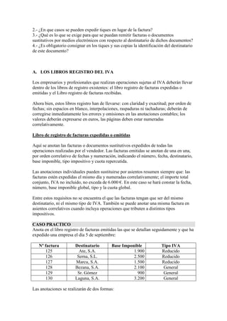 2.- ¿En que casos se pueden expedir tiques en lugar de la factura?
3.- ¿Qué es lo que se exige para que se puedan remitir facturas o documentos
sustitutivos por medios electrónicos con respecto al destinatario de dichos documentos?
4.- ¿Es obligatorio consignar en los tiques y sus copias la identificación del destinatario
de este documento?

A. LOS LIBROS REGISTRO DEL IVA
Los empresarios y profesionales que realizan operaciones sujetas al IVA deberán llevar
dentro de los libros de registro existentes: el libro registro de facturas expedidas o
emitidas y el Libro registro de facturas recibidas.
Ahora bien, estos libros registro han de llevarse: con claridad y exactitud; por orden de
fechas; sin espacios en blanco, interpolaciones, raspaduras ni tachaduras; deberán de
corregirse inmediatamente los errores y omisiones en las anotaciones contables; los
valores deberán expresarse en euros, las páginas deben estar numeradas
correlativamente.
Libro de registro de facturas expedidas o emitidas
Aquí se anotan las facturas o documentos sustitutivos expedidos de todas las
operaciones realizadas por el vendedor. Las facturas emitidas se anotan de una en una,
por orden correlativo de fechas y numeración, indicando el número, fecha, destinatario,
base imponible, tipo impositivo y cuota repercutida.
Las anotaciones individuales pueden sustituirse por asientos resumen siempre que: las
facturas estén expedidas el mismo día y numeradas correlativamente; el importe total
conjunto, IVA no incluido, no exceda de 6.000 €. En este caso se hará constar la fecha,
número, base imponible global, tipo y la cuota global.
Entre estos requisitos no se encuentra el que las facturas tengan que ser del mismo
destinatario, ni el mismo tipo de IVA. También se puede anotar una misma factura en
asientos correlativos cuando incluya operaciones que tributen a distintos tipos
impositivos.
CASO PRACTICO
Anota en el libro registro de facturas emitidas las que se detallan seguidamente y que ha
expedido una empresa el día 5 de septiembre:
Nº factura
125
126
127
128
129
130

Destinatario
Ate, S.A.
Serna, S.L.
Marcu, S.A.
Bezana, S.A.
Sr. Gómez
Laguna, S.A.

Base Imponible
1.900
2.500
1.500
2.100
900
3.200

Las anotaciones se realizarán de dos formas:

Tipo IVA
Reducido
Reducido
Reducido
General
General
General

 