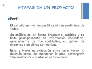 + ETAPAS DE UN PROYECTO
Perfil
El estudio en nivel de perfil es el más preliminar de
todos.
Su análisis es, en forma frecuente, estático y se
basa principalmente en información secundaria,
generalmente de tipo cualitativo, en opinión de
expertos o en cifras estimativas.
Esta primera aproximación sirve para tomar la
decisión inicial de abandonar la idea, postergarla
temporalmente o continuar estudiándola.
 