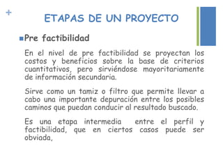 + ETAPAS DE UN PROYECTO
Pre factibilidad
En el nivel de pre factibilidad se proyectan los
costos y beneficios sobre la base de criterios
cuantitativos, pero sirviéndose mayoritariamente
de información secundaria.
Sirve como un tamiz o filtro que permite llevar a
cabo una importante depuración entre los posibles
caminos que puedan conducir al resultado buscado.
Es una etapa intermedia entre el perfil y
factibilidad, que en ciertos casos puede ser
obviada,
 