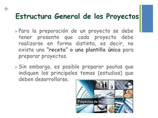 +
 Para la preparación de un proyecto se debe
tener presente que cada proyecto debe
realizarse en forma distinta, es decir, no
existe una “receta” o una plantilla única para
preparar proyectos.
 Sin embargo, es posible preparar pautas que
indiquen los principales temas (estudios) que
deben desarrollarse.
Estructura General de los Proyectos
 