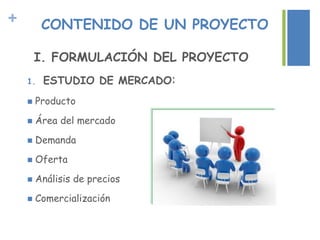 + CONTENIDO DE UN PROYECTO
I. FORMULACIÓN DEL PROYECTO
1. ESTUDIO DE MERCADO:
 Producto
 Área del mercado
 Demanda
 Oferta
 Análisis de precios
 Comercialización
 